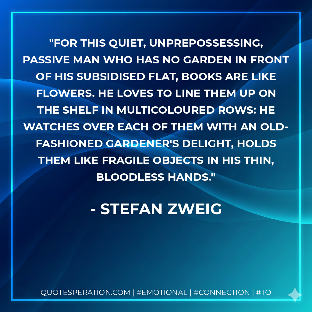 For this quiet, unprepossessing, passive man who has no garden in front of his subsidised flat, books are like flowers. He loves to line them up on the shelf in multicoloured rows: he watches over each of them with an old-fashioned gardener's delight, holds them like fragile objects in his thin, bloodless hands. - Stefan Zweig