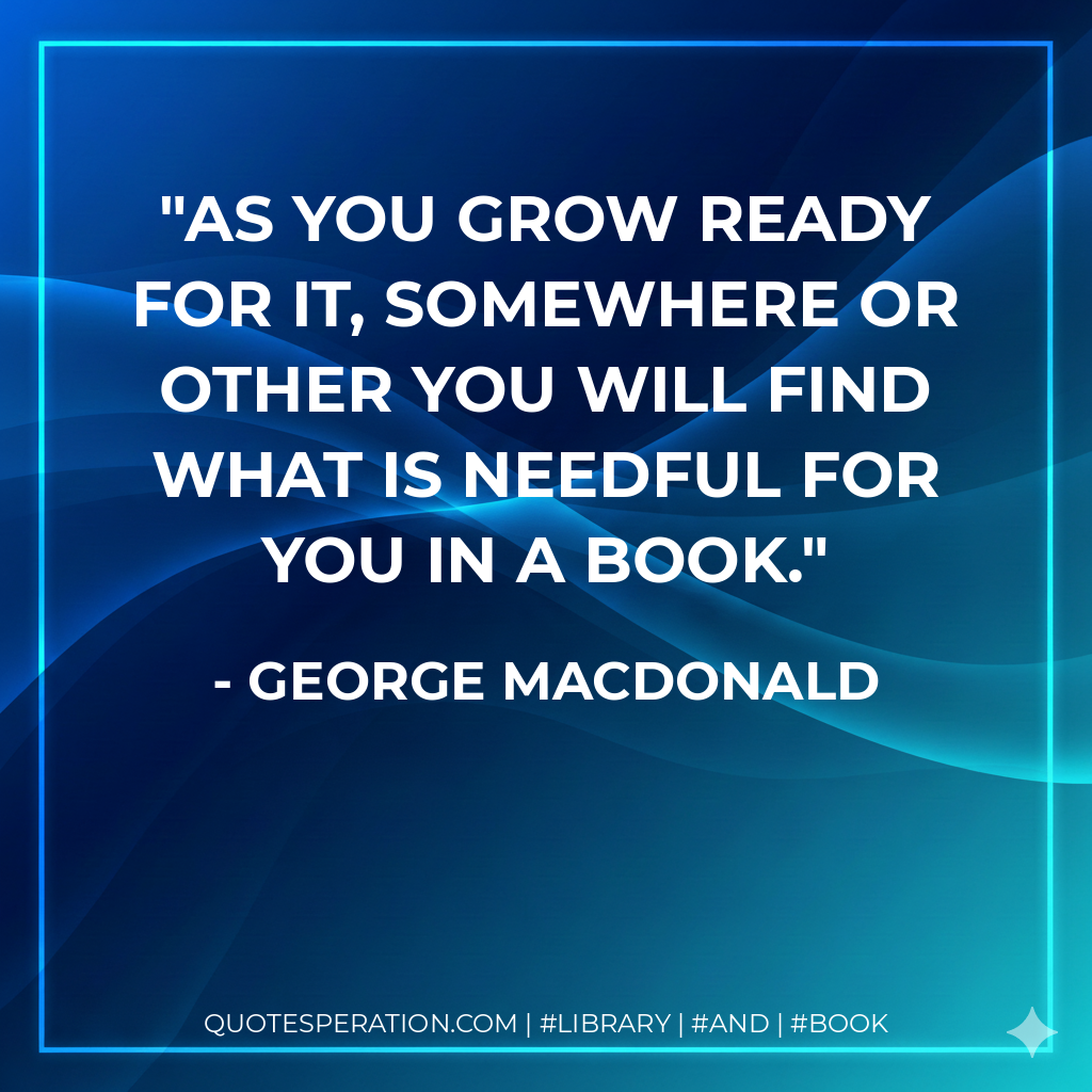 As you grow ready for it, somewhere or other you will find what is needful for you in a book. - George MacDonald