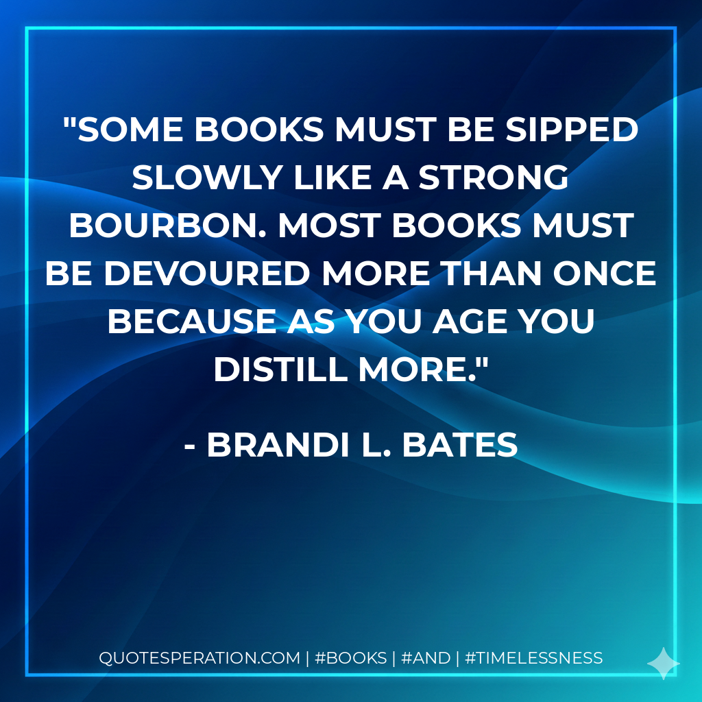 Some books must be sipped slowly like a strong bourbon. Most books must be devoured more than once because as you age you distill more. - Brandi L. Bates