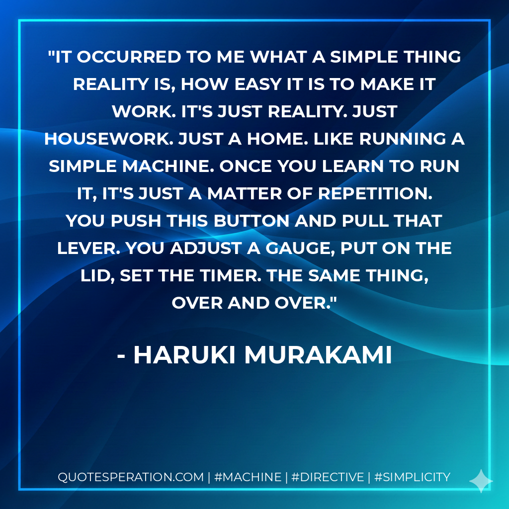 it occurred to me what a simple thing reality is, how easy it is to make it work. It's just reality. Just housework. Just a home. Like running a simple machine. Once you learn to run it, it's just a matter of repetition. You push this button and pull that lever. You adjust a gauge, put on the lid, set the timer. The same thing, over and over. - Haruki Murakami