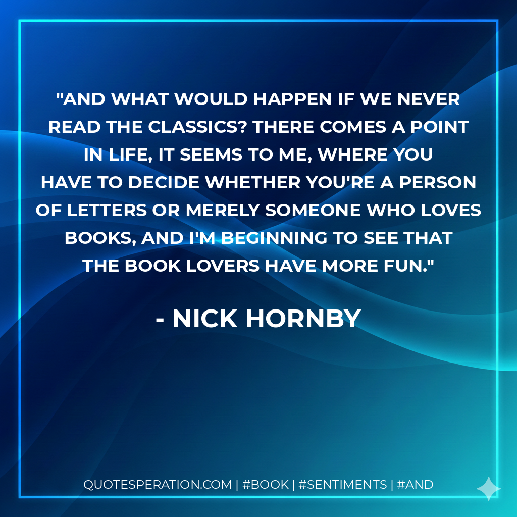 And what would happen if we never read the classics? There comes a point in life, it seems to me, where you have to decide whether you're a Person of Letters or merely someone who loves books, and I'm beginning to see that the book lovers have more fun. - Nick Hornby