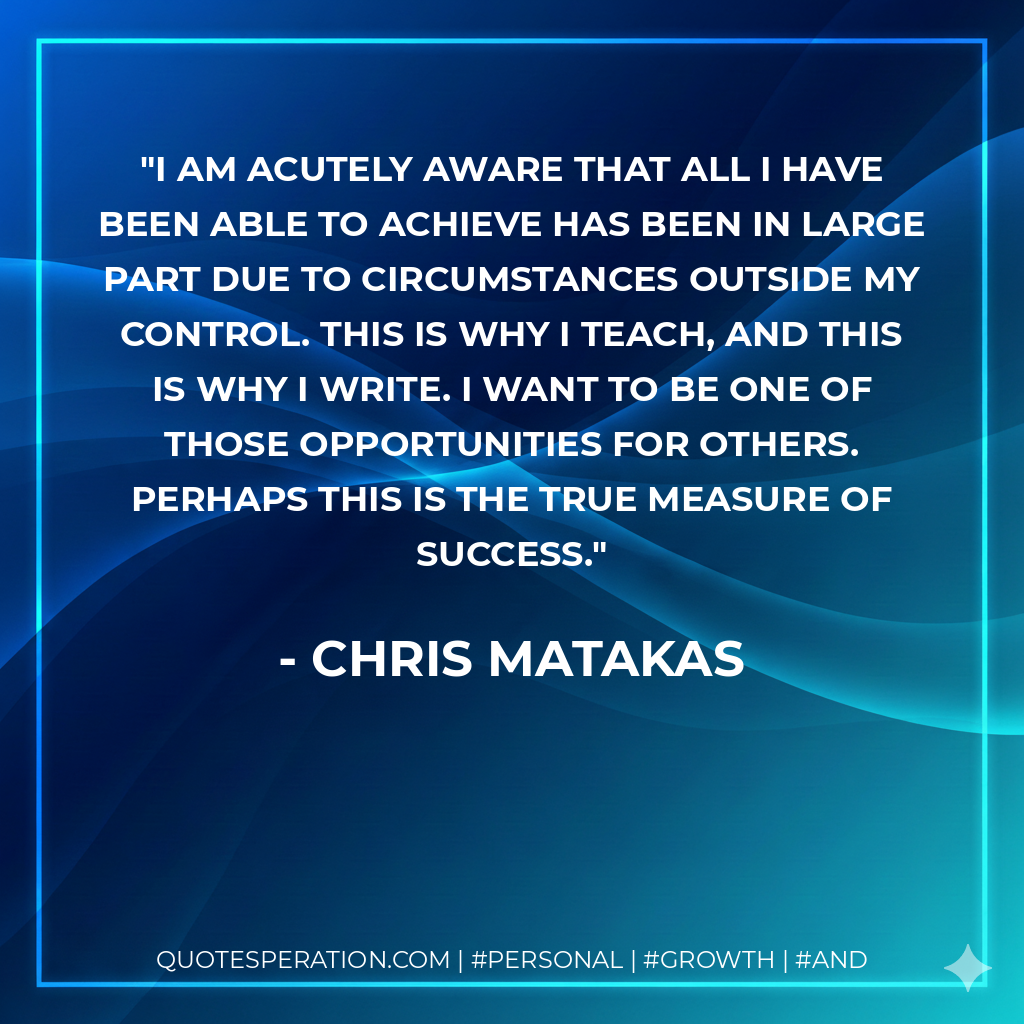 I am acutely aware that all I have been able to achieve has been in large part due to circumstances outside my control. This is why I teach, and this is why I write. I want to be one of those opportunities for others. Perhaps this is the true measure of success. - Chris Matakas