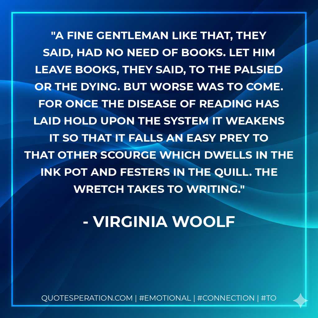 A fine gentleman like that, they said, had no need of books. Let him leave books, they said, to the palsied or the dying. But worse was to come. For once the disease of reading has laid hold upon the system it weakens it so that it falls an easy prey to that other scourge which dwells in the ink pot and festers in the quill. The wretch takes to writing. - Virginia Woolf