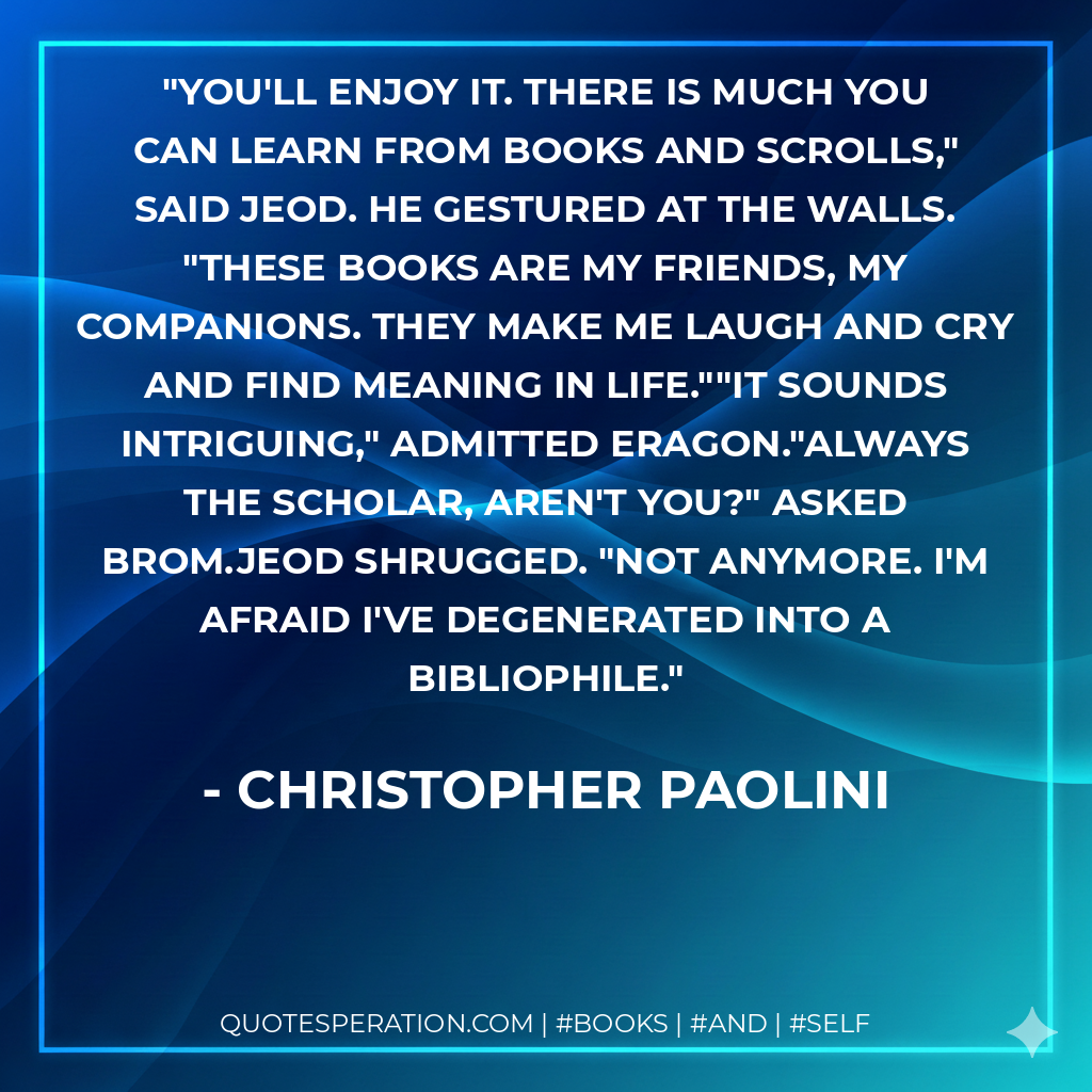 You'll enjoy it. There is much you can learn from books and scrolls," said Jeod. He gestured at the walls. "These books are my friends, my companions. They make me laugh and cry and find meaning in life.""It sounds intriguing," admitted Eragon."Always the scholar, aren't you?" asked Brom.Jeod shrugged. "Not anymore. I'm afraid I've degenerated into a bibliophile. - Christopher Paolini