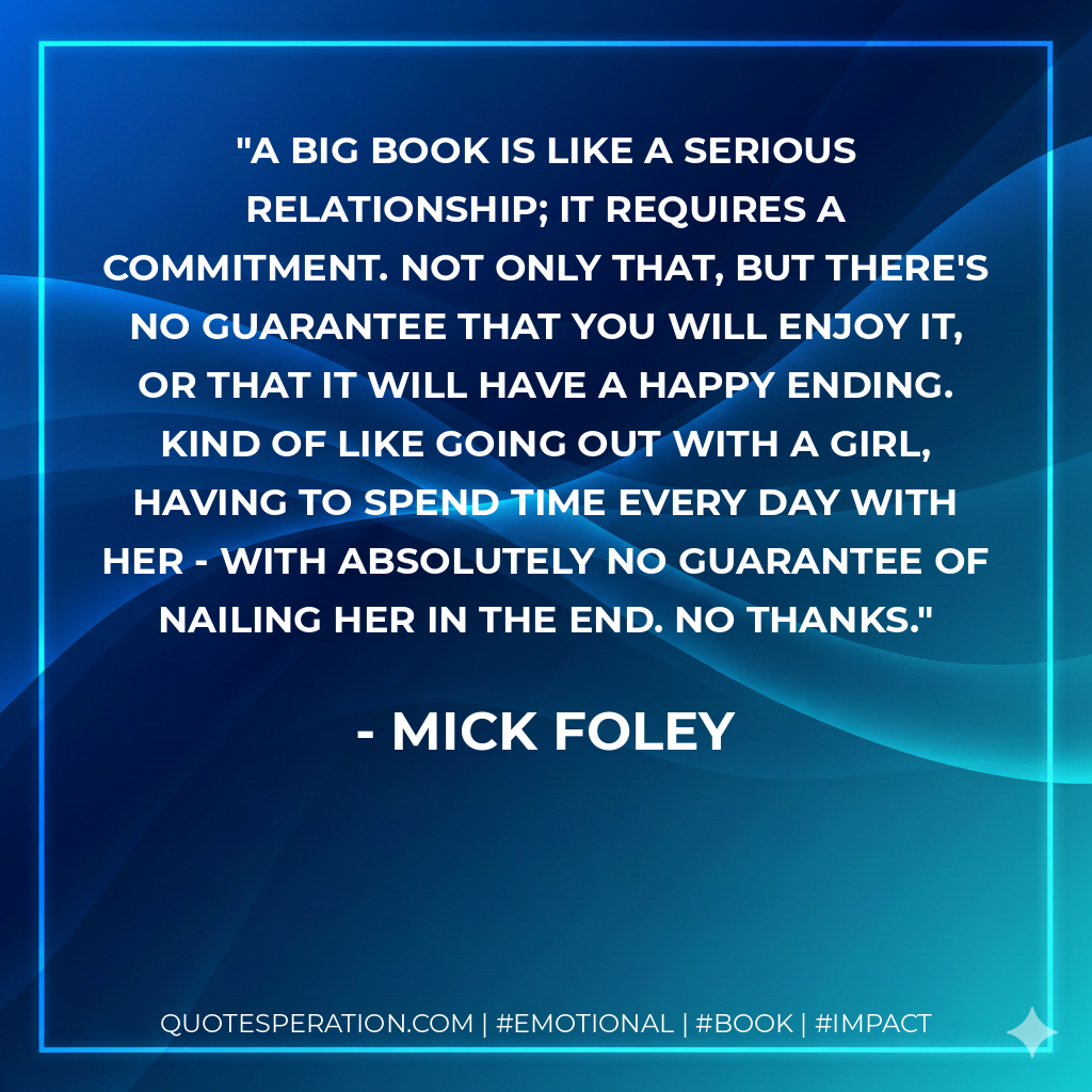 A big book is like a serious relationship; it requires a commitment. Not only that, but there's no guarantee that you will enjoy it, or that it will have a happy ending. Kind of like going out with a girl, having to spend time every day with her - with absolutely no guarantee of nailing her in the end. No thanks. - Mick Foley