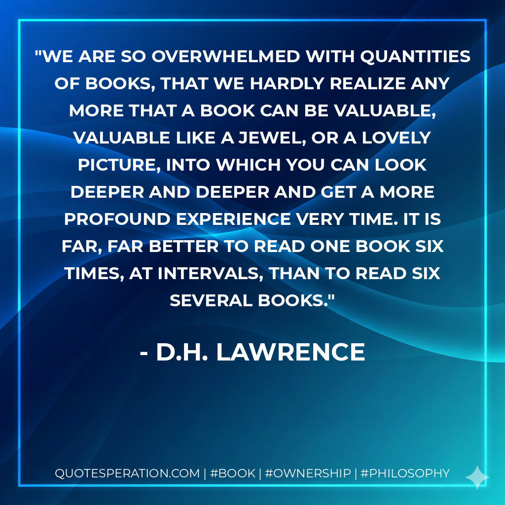 We are so overwhelmed with quantities of books, that we hardly realize any more that a book can be valuable, valuable like a jewel, or a lovely picture, into which you can look deeper and deeper and get a more profound experience very time. It is far, far better to read one book six times, at intervals, than to read six several books. - D.H. Lawrence