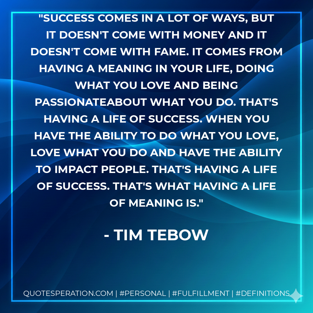 Success comes in a lot of ways, but it doesn't come with money and it doesn't come with fame. It comes from having a meaning in your life, doing what you love and being passionateabout what you do. That's having a life of success. When you have the ability to do what you love, love what you do and have the ability to impact people. That's having a life of success. That's what having a life of meaning is. - Tim Tebow