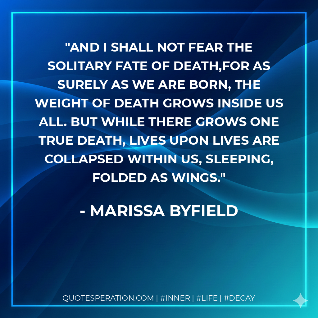 And I shall not fear the solitary fate of death,For as surely as we are born, the weight of death grows inside us all. But while there grows one true death, lives upon lives are collapsed within us, sleeping, folded as wings.