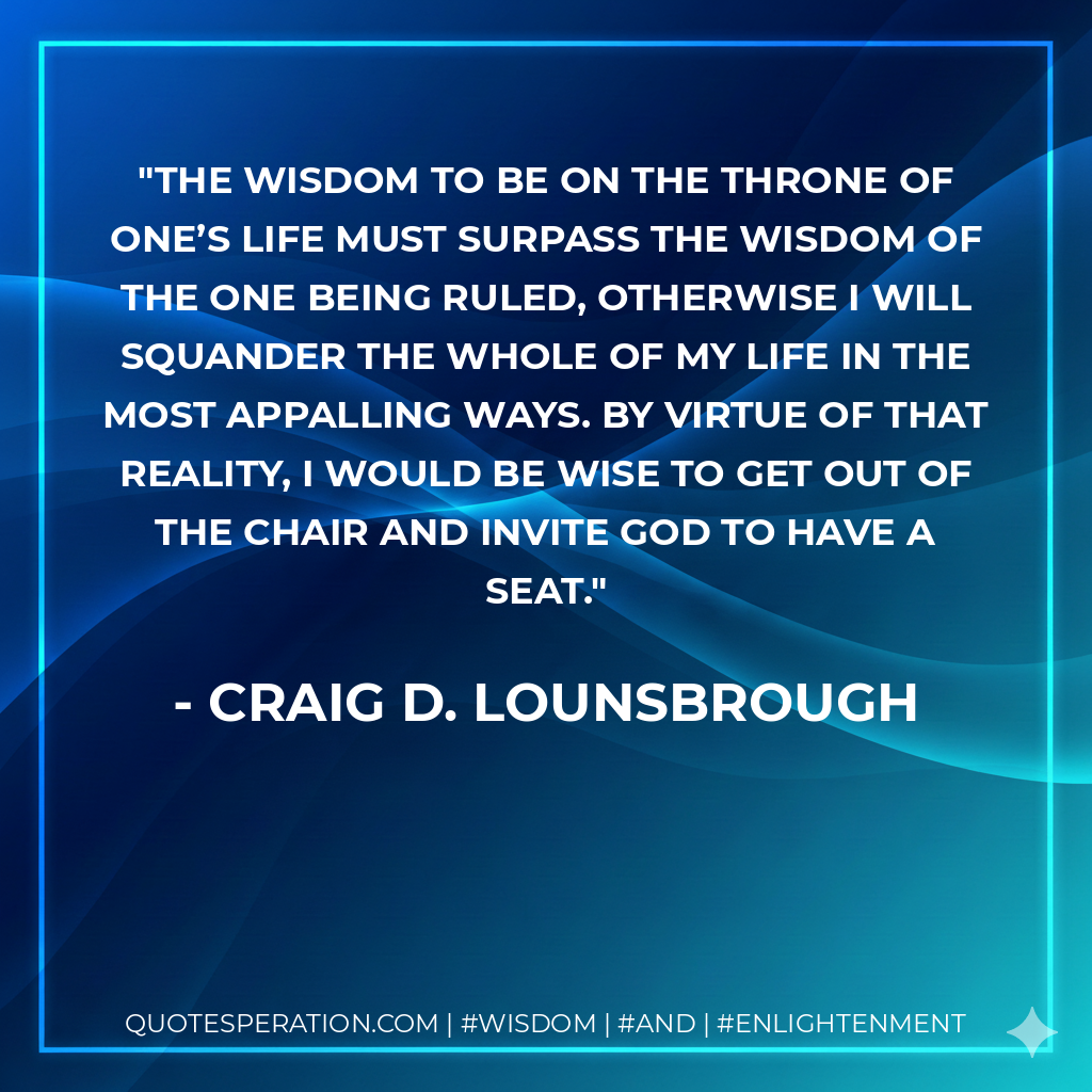 The wisdom to be on the throne of one’s life must surpass the wisdom of the one being ruled, otherwise I will squander the whole of my life in the most appalling ways. By virtue of that reality, I would be wise to get out of the chair and invite God to have a seat.
