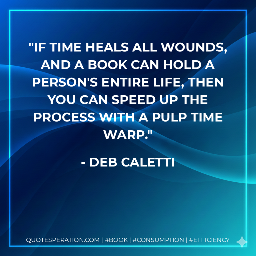 If time heals all wounds, and a book can hold a person's entire life, then you can speed up the process with a pulp time warp. - Deb Caletti
