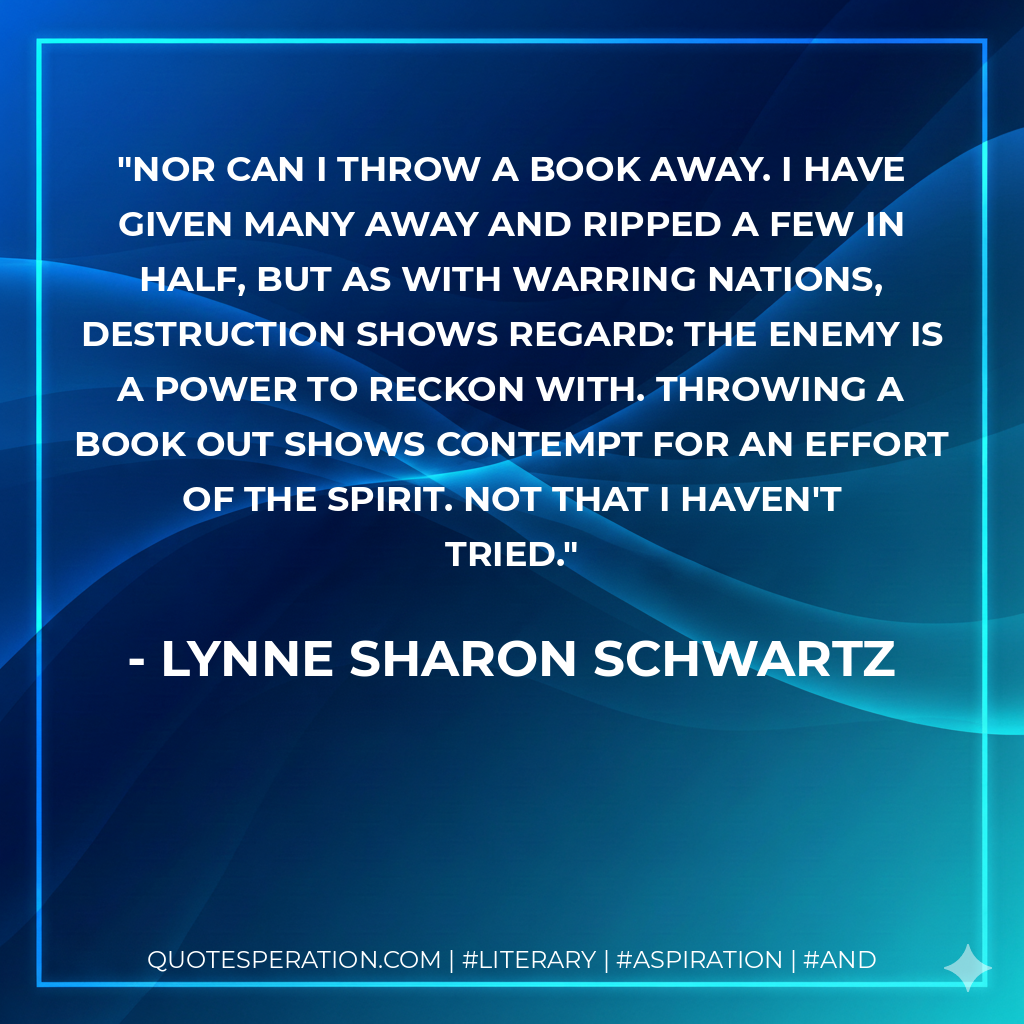 Nor can I throw a book away. I have given many away and ripped a few in half, but as with warring nations, destruction shows regard: the enemy is a power to reckon with. Throwing a book out shows contempt for an effort of the spirit. Not that I haven't tried. - Lynne Sharon Schwartz