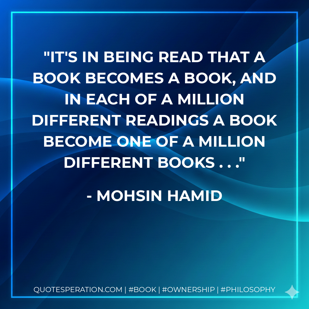 It's in being read that a book becomes a book, and in each of a million different readings a book become one of a million different books . . . - Mohsin Hamid