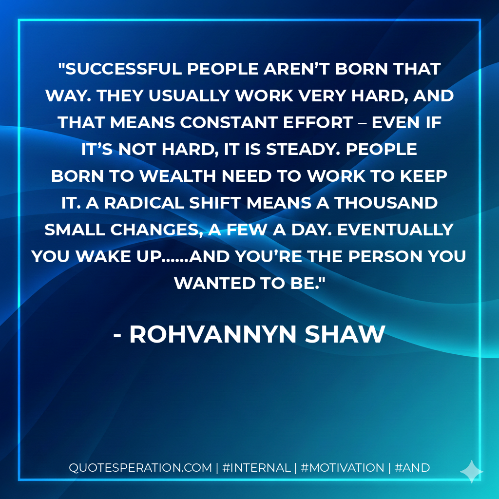Successful people aren’t born that way. They usually work very hard, and that means constant effort – even if it’s not hard, it is steady. People born to wealth need to work to keep it. A radical shift means a thousand small changes, a few a day. Eventually you wake up……and you’re the person you wanted to be. - Rohvannyn Shaw