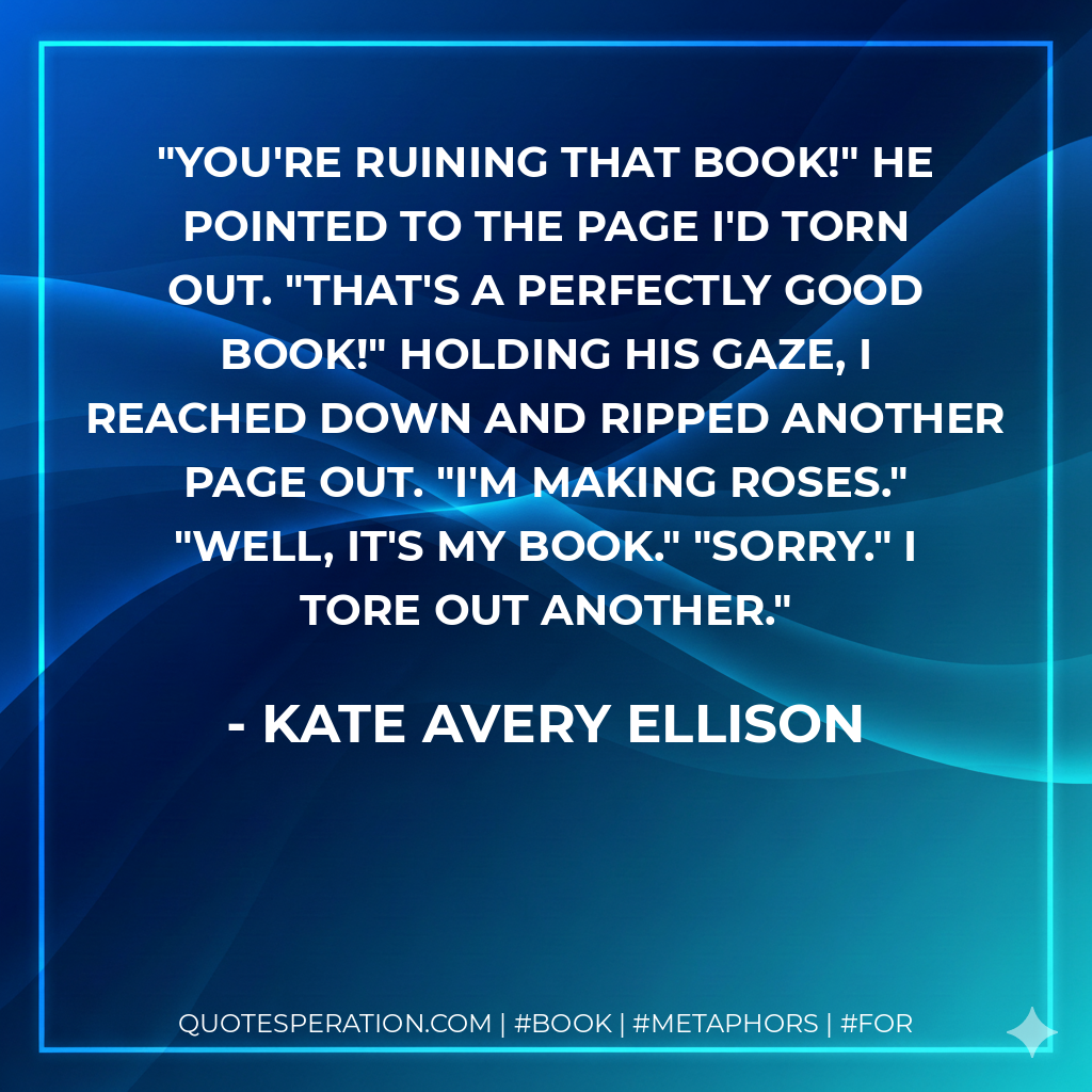 You're ruining that book!" He pointed to the page I'd torn out. "That's a perfectly good book!" Holding his gaze, I reached down and ripped another page out. "I'm making roses." "Well, it's my book." "Sorry." I tore out another. - Kate Avery Ellison