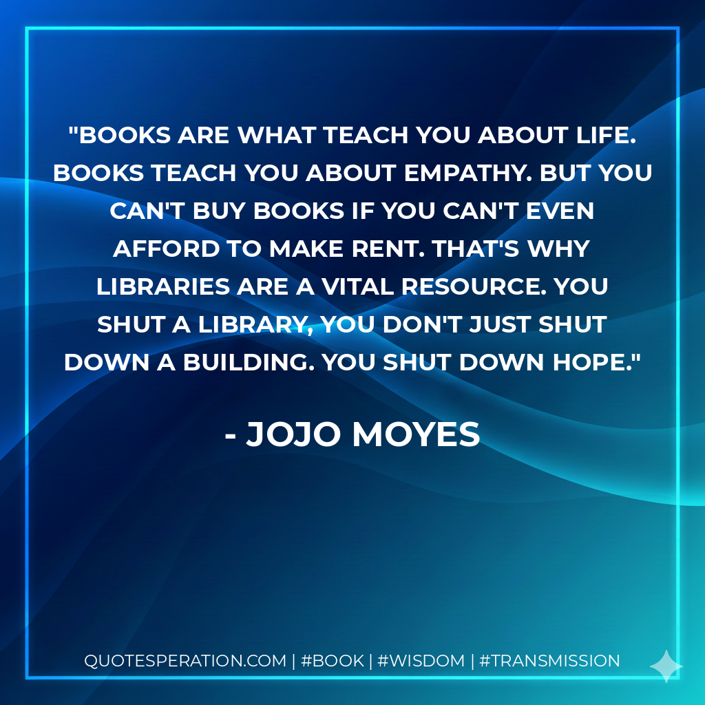 Books are what teach you about life. Books teach you about empathy. But you can't buy books if you can't even afford to make rent. That's why libraries are a vital resource. You shut a library, you don't just shut down a building. You shut down hope. - Jojo Moyes