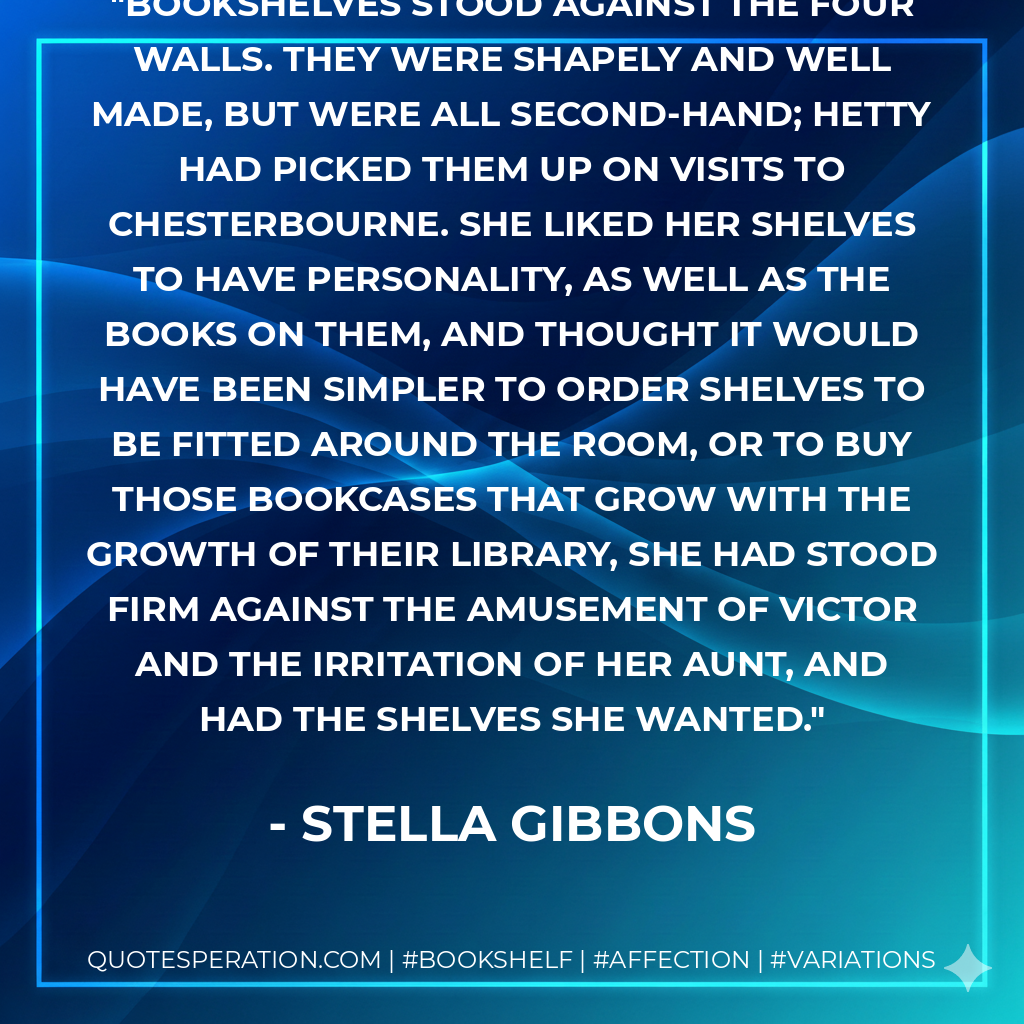 Bookshelves stood against the four walls. They were shapely and well made, but were all second-hand; Hetty had picked them up on visits to Chesterbourne. She liked her shelves to have personality, as well as the books on them, and thought it would have been simpler to order shelves to be fitted around the room, or to buy those bookcases that grow with the growth of their library, she had stood firm against the amusement of Victor and the irritation of her aunt, and had the shelves she wanted. - Stella Gibbons