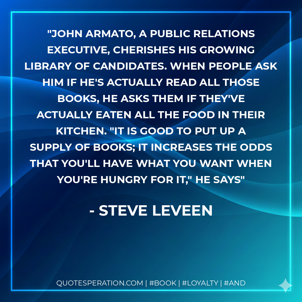 John Armato, a Public relations executive, cherishes his growing Library of Candidates. When people ask him if he's actually read all those books, he asks them if they've actually eaten all the food in their kitchen. "It is good to put up a supply of books; it increases the odds that you'll have what you want when you're hungry for it," he says