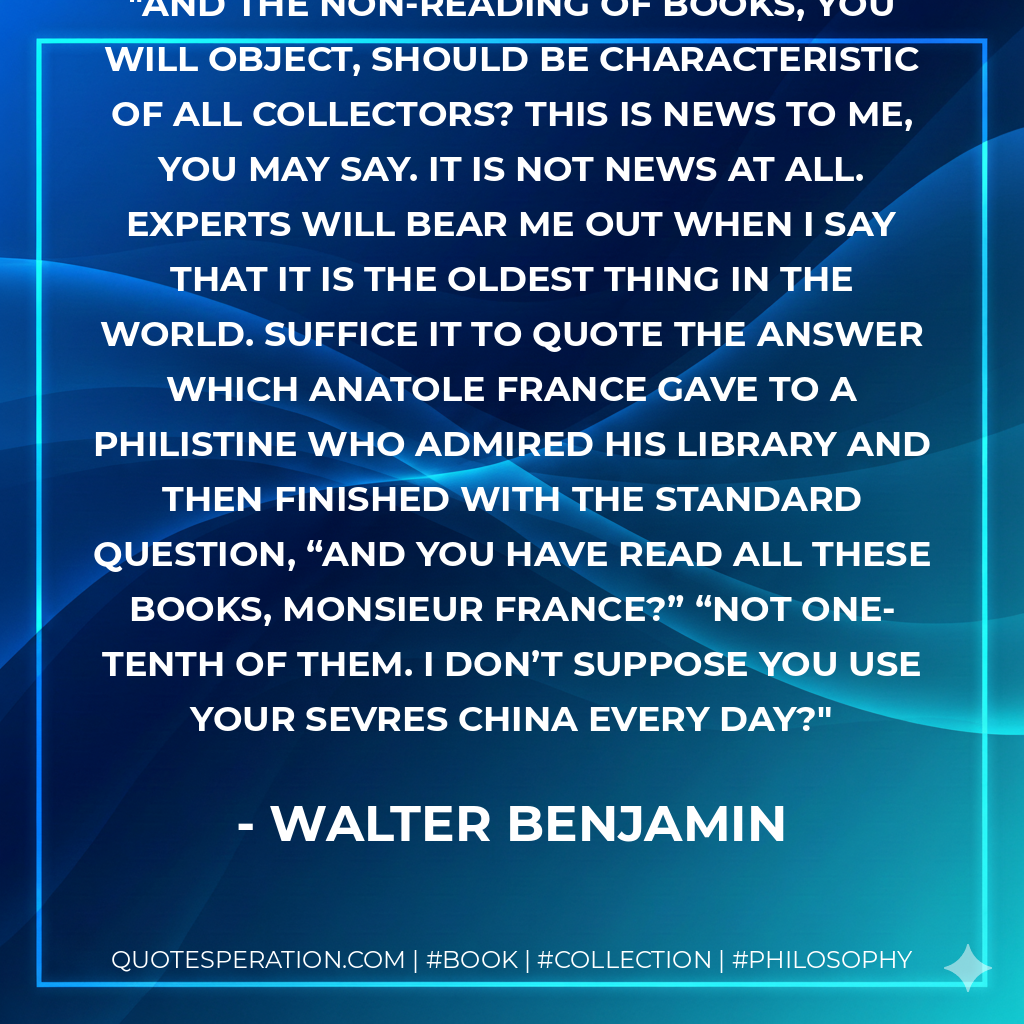 And the non-reading of books, you will object, should be characteristic of all collectors? This is news to me, you may say. It is not news at all. experts will bear me out when I say that it is the oldest thing in the world. Suffice it to quote the answer which Anatole France gave to a philistine who admired his library and then finished with the standard question, “And you have read all these books, Monsieur France?” “Not one-tenth of them. I don’t suppose you use your Sevres china every day? - Walter Benjamin
