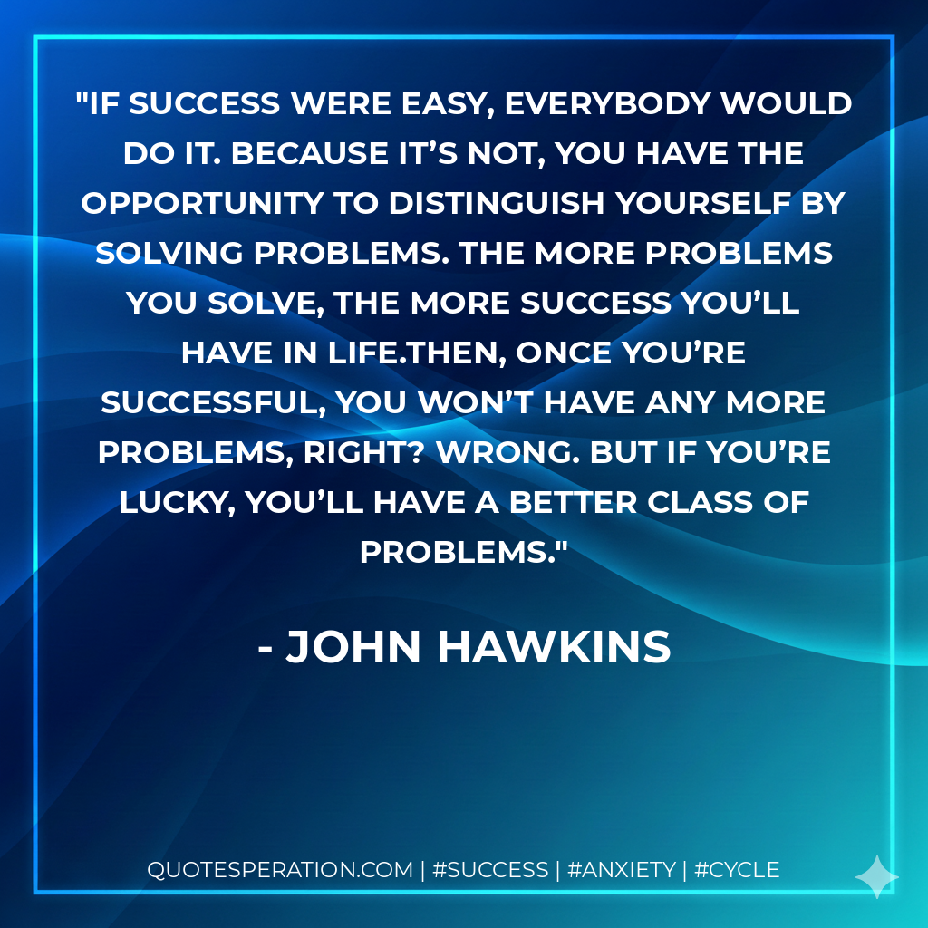 If success were easy, everybody would do it. Because it’s not, you have the opportunity to distinguish yourself by solving problems. The more problems you solve, the more success you’ll have in life.Then, once you’re successful, you won’t have any more problems, right? Wrong. But if you’re lucky, you’ll have a better class of problems. - John Hawkins