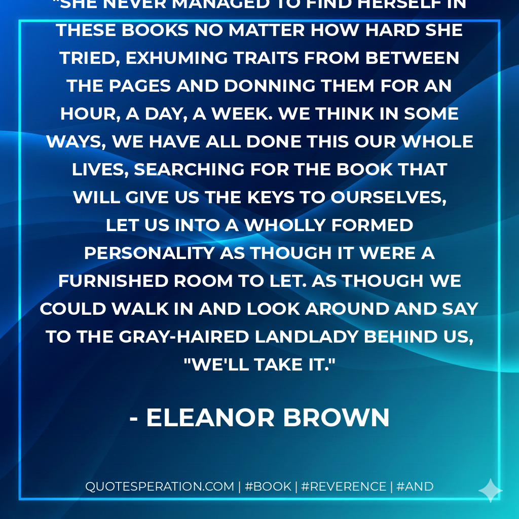 She never managed to find herself in these books no matter how hard she tried, exhuming traits from between the pages and donning them for an hour, a day, a week. We think in some ways, we have all done this our whole lives, searching for the book that will give us the keys to ourselves, let us into a wholly formed personality as though it were a furnished room to let. As though we could walk in and look around and say to the gray-haired landlady behind us, "We'll take it. - Eleanor Brown