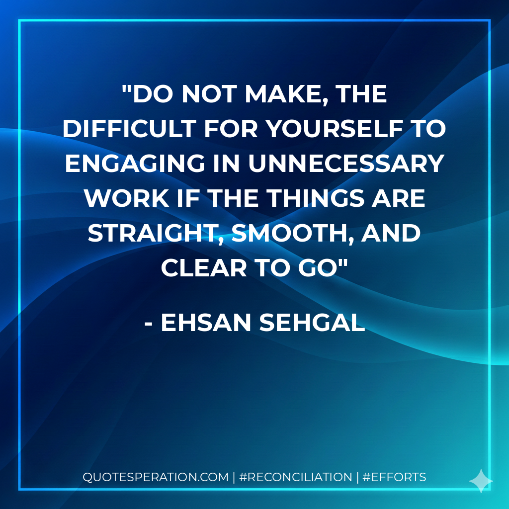 Do not make, the difficult for yourself to engaging in unnecessary work if the things are straight, smooth, and clear to go - Ehsan Sehgal