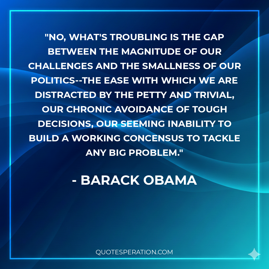No, what's troubling is the gap between the magnitude of our challenges and the smallness of our politics--the ease with which we are distracted by the petty and trivial, our chronic avoidance of tough decisions, our seeming inability to build a working concensus to tackle any big problem.