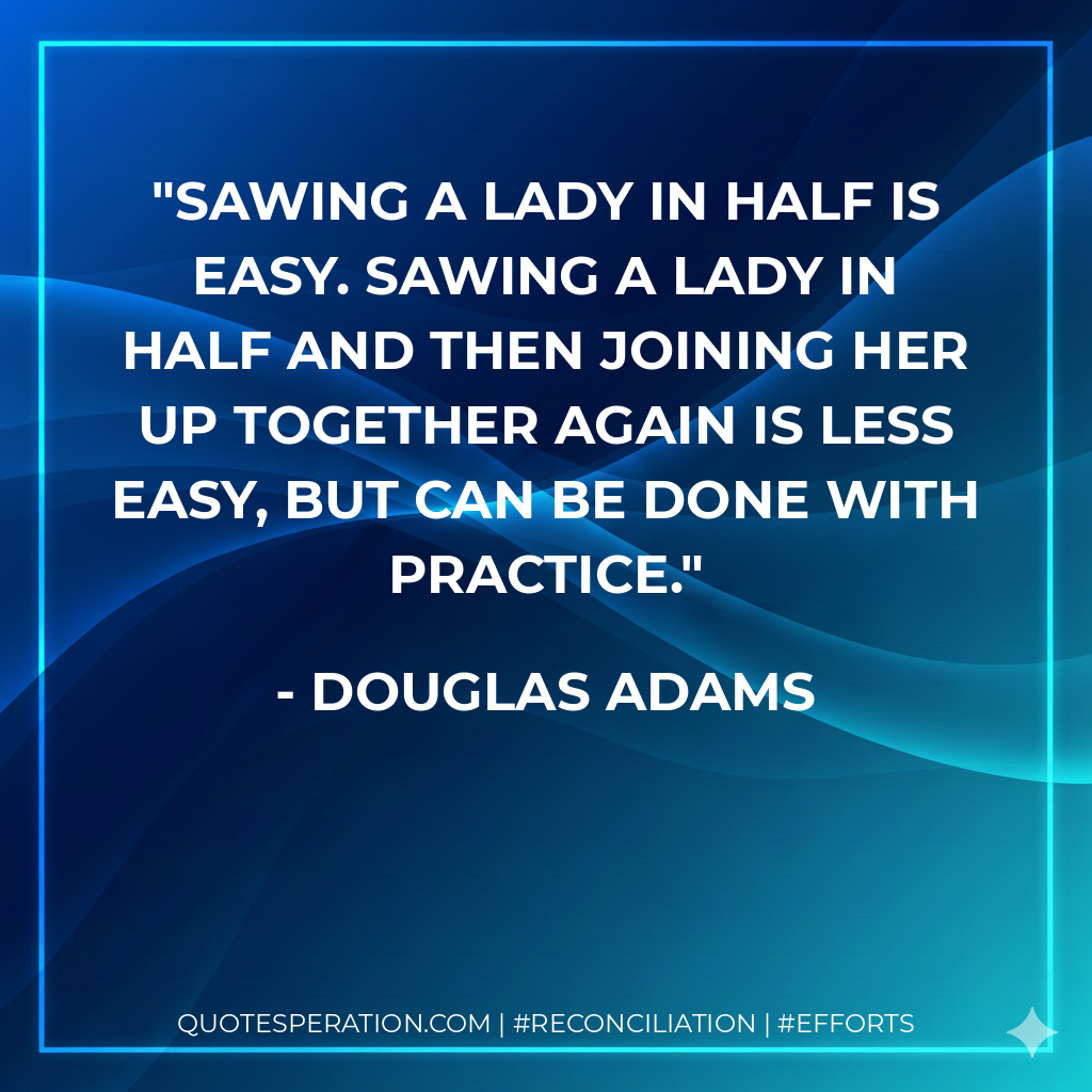 Sawing a lady in half is easy. Sawing a lady in half and then joining her up together again is less easy, but can be done with practice. - Douglas Adams