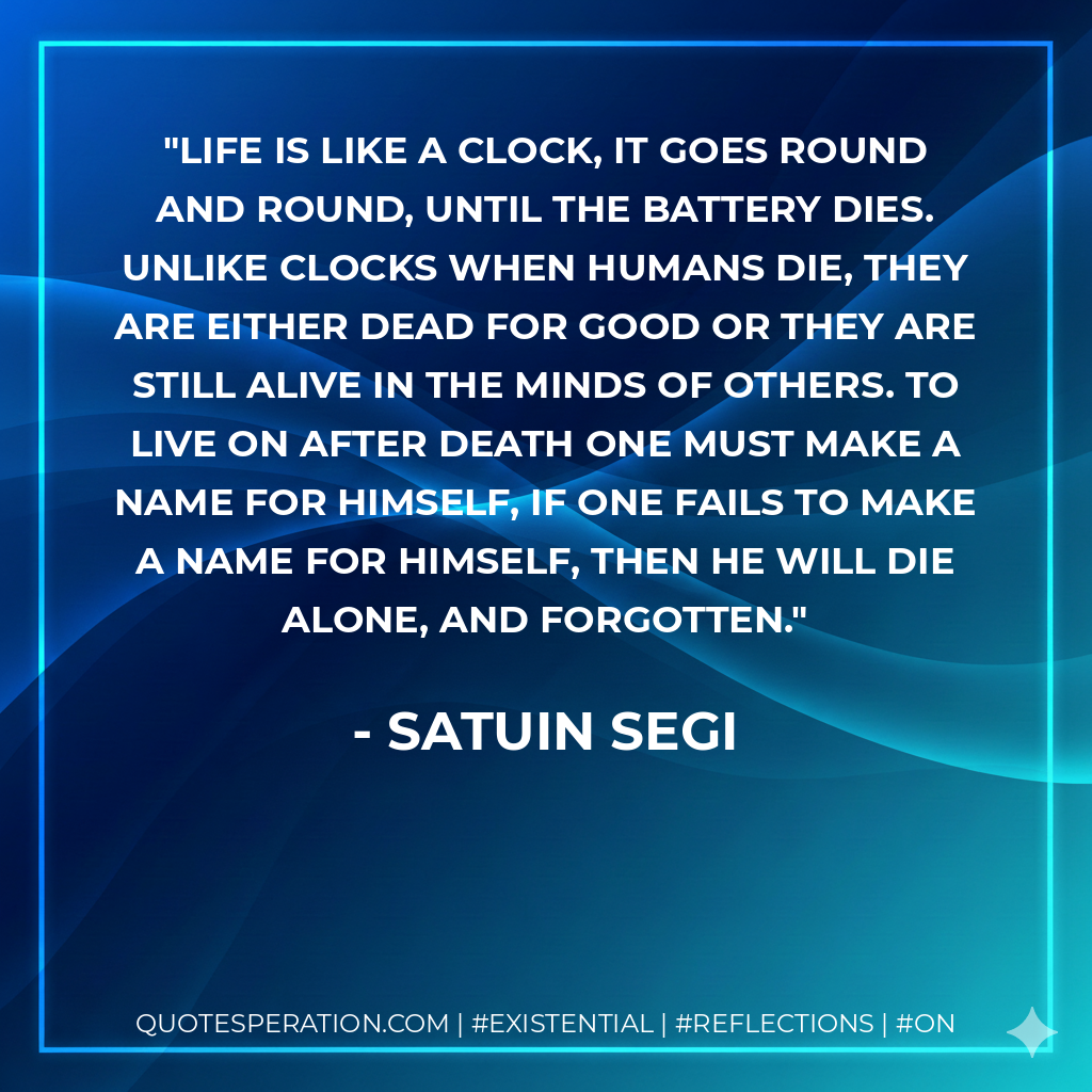Life is like a clock, it goes round and round, until the battery dies. Unlike clocks when humans die, they are either dead for good or they are still alive in the minds of others. To live on after death one must make a name for himself, if one fails to make a name for himself, then he will die alone, and forgotten.