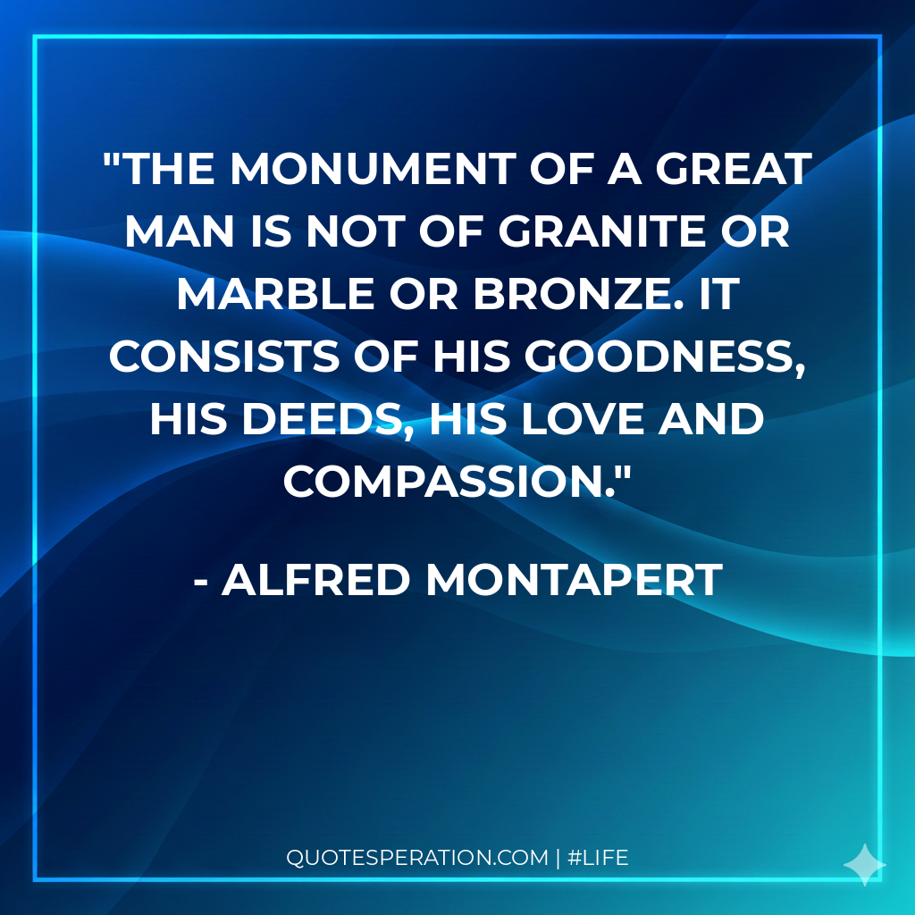 The monument of a great man is not of granite or marble or bronze. It consists of his goodness, his deeds, his love and compassion.
