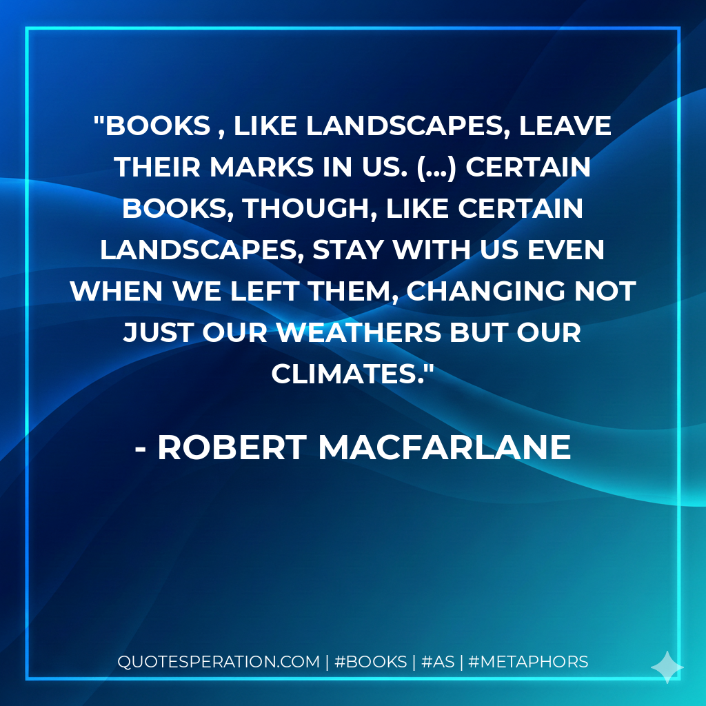 Books , like landscapes, leave their marks in us. (...) Certain books, though, like certain landscapes, stay with us even when we left them, changing not just our weathers but our climates. - Robert Macfarlane