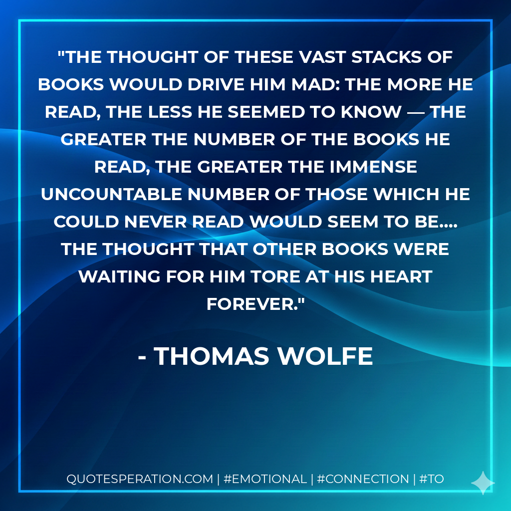 The thought of these vast stacks of books would drive him mad: the more he read, the less he seemed to know — the greater the number of the books he read, the greater the immense uncountable number of those which he could never read would seem to be…. The thought that other books were waiting for him tore at his heart forever. - Thomas Wolfe