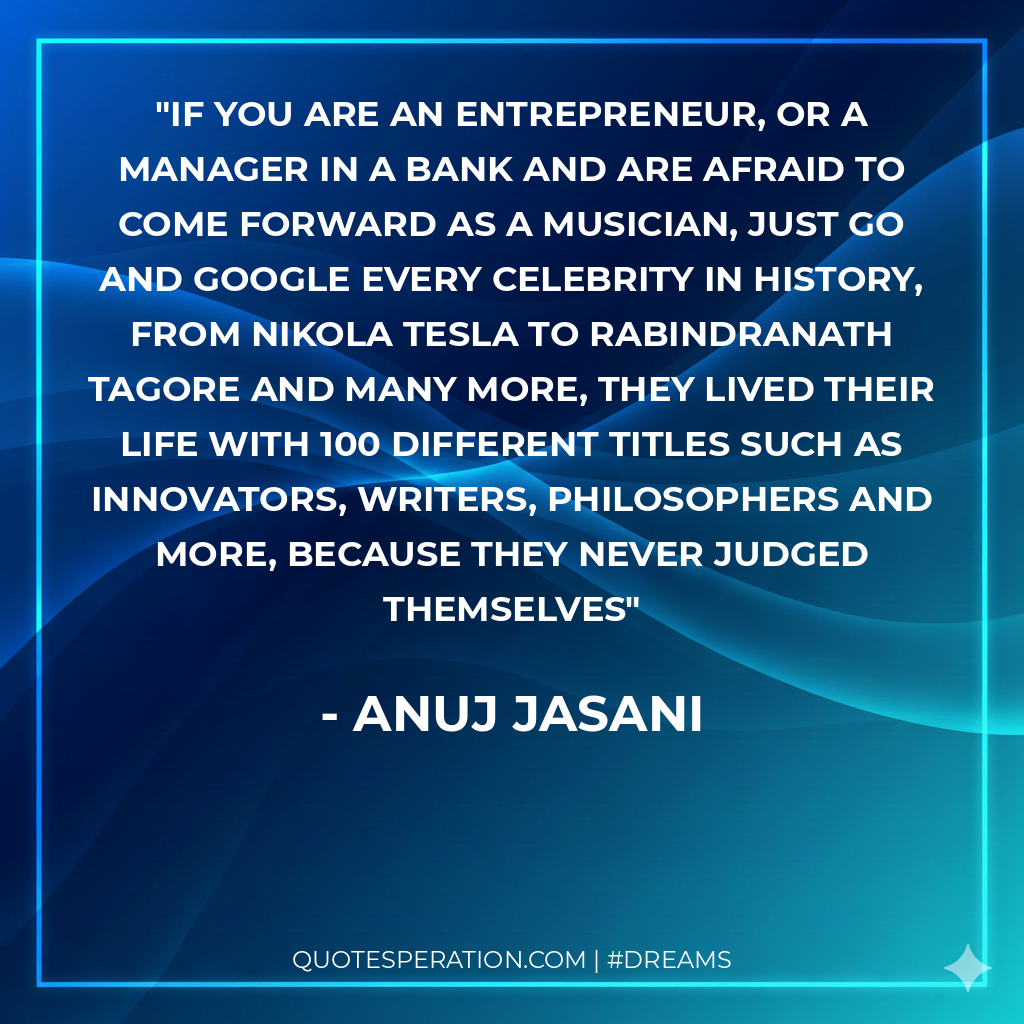 If you are an entrepreneur, or a manager in a bank and are afraid to come forward as a musician, just go and google every celebrity in history, from Nikola Tesla to Rabindranath Tagore and many more, they lived their life with 100 different titles such as innovators, writers, philosophers and more, because they never judged themselves