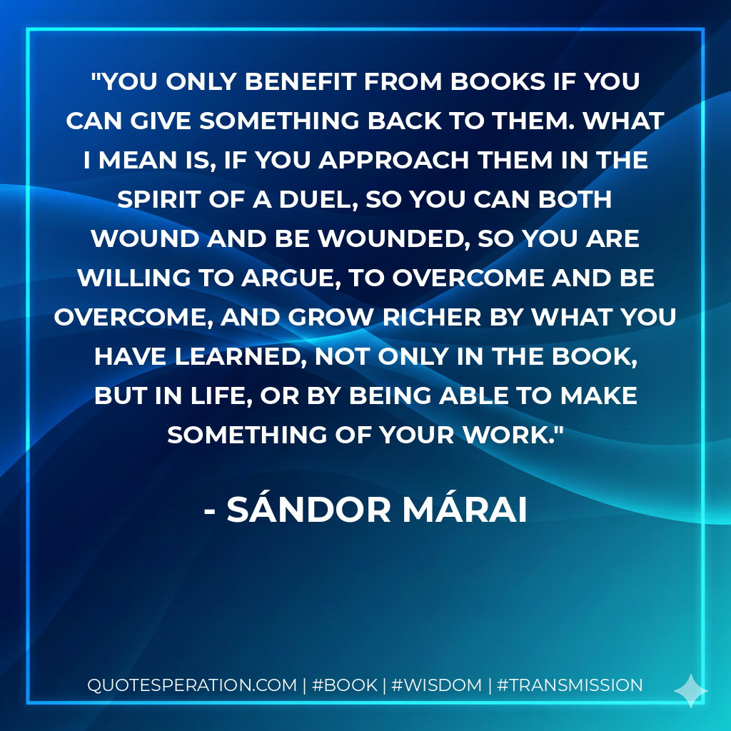You only benefit from books if you can give something back to them. What I mean is, if you approach them in the spirit of a duel, so you can both wound and be wounded, so you are willing to argue, to overcome and be overcome, and grow richer by what you have learned, not only in the book, but in life, or by being able to make something of your work. - Sándor Márai