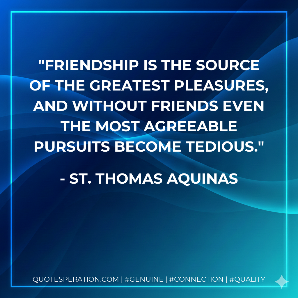 Friendship is the source of the greatest pleasures, and without friends even the most agreeable pursuits become tedious.