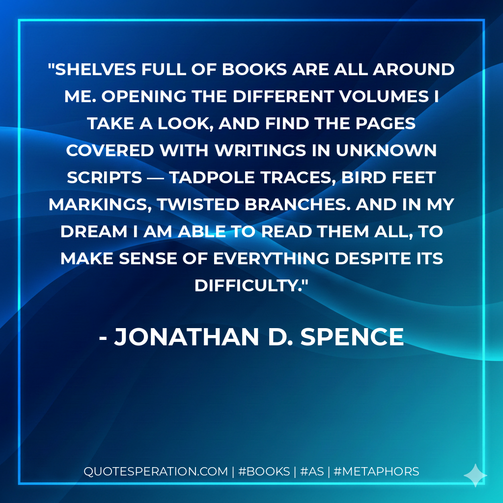 Shelves full of books are all around me. Opening the different volumes I take a look, and find the pages covered with writings in unknown scripts — tadpole traces, bird feet markings, twisted branches. And in my dream I am able to read them all, to make sense of everything despite its difficulty. - Jonathan D. Spence