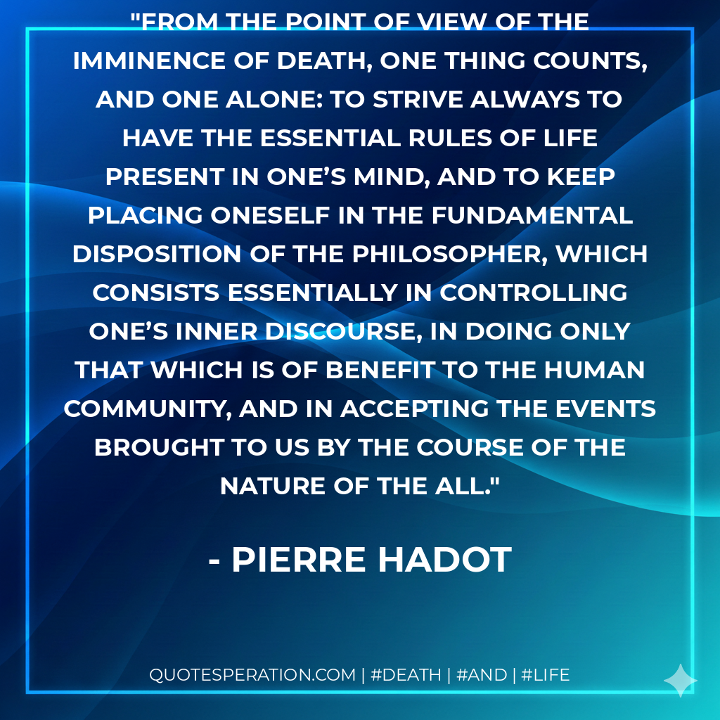 From the point of view of the imminence of death, one thing counts, and one alone: to strive always to have the essential rules of life present in one’s mind, and to keep placing oneself in the fundamental disposition of the philosopher, which consists essentially in controlling one’s inner discourse, in doing only that which is of benefit to the human community, and in accepting the events brought to us by the course of the Nature of the All.