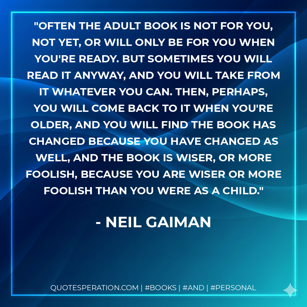 Often the adult book is not for you, not yet, or will only be for you when you're ready. But sometimes you will read it anyway, and you will take from it whatever you can. Then, perhaps, you will come back to it when you're older, and you will find the book has changed because you have changed as well, and the book is wiser, or more foolish, because you are wiser or more foolish than you were as a child. - Neil Gaiman
