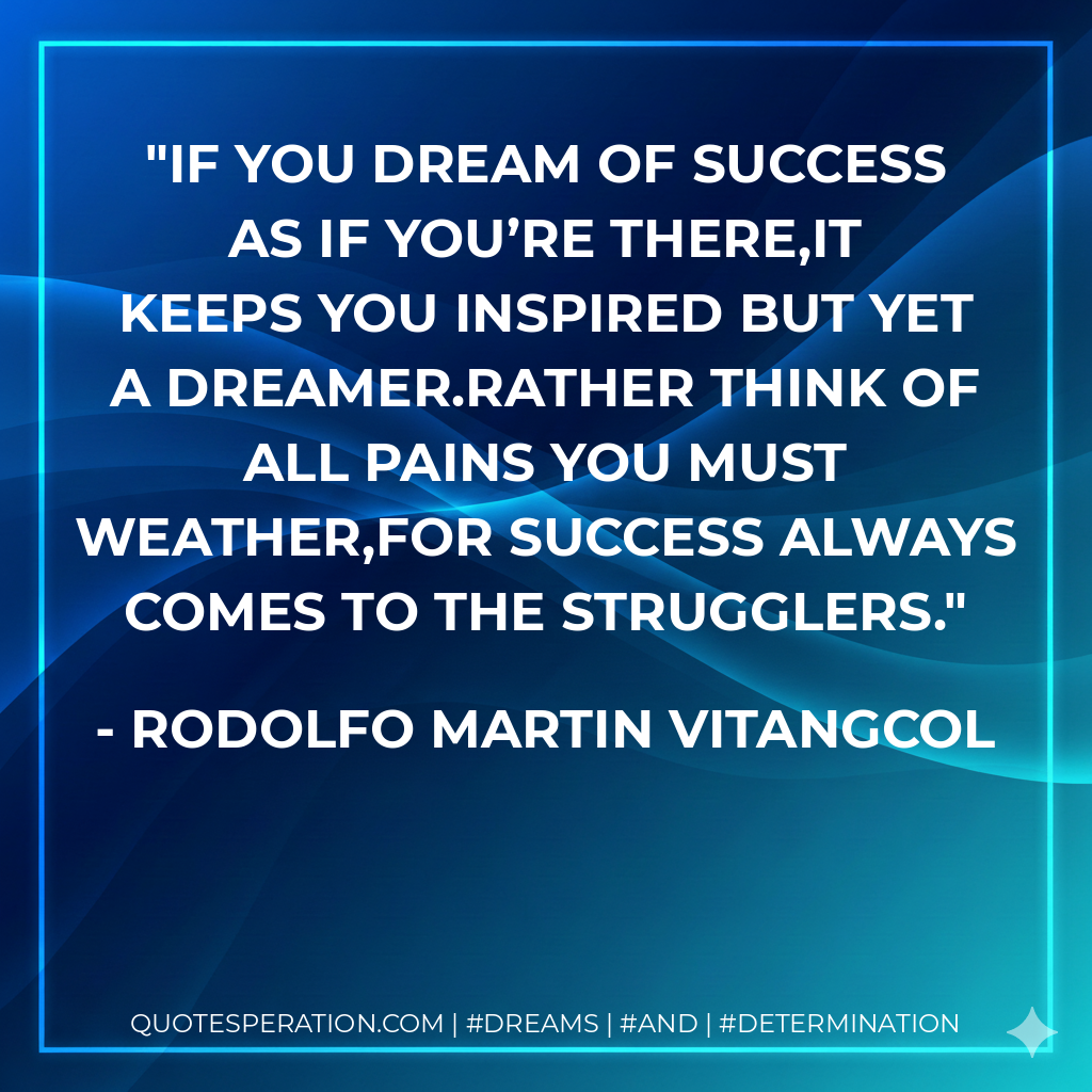 If you dream of success as if you’re there,it keeps you inspired but yet a dreamer.Rather think of all pains you must weather,for success always comes to the strugglers. - Rodolfo Martin Vitangcol
