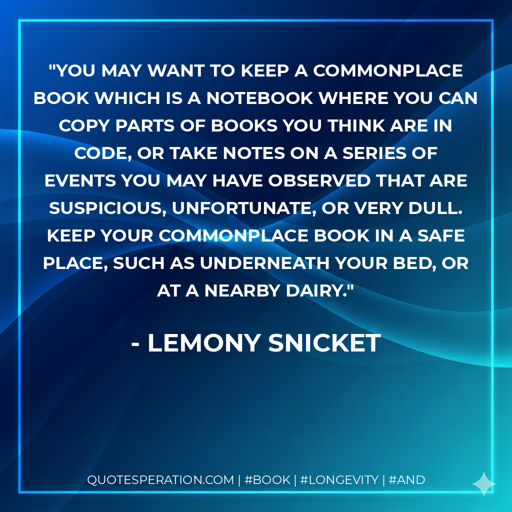 You may want to keep a commonplace book which is a notebook where you can copy parts of books you think are in code, or take notes on a series of events you may have observed that are suspicious, unfortunate, or very dull. Keep your commonplace book in a safe place, such as underneath your bed, or at a nearby dairy. - Lemony Snicket