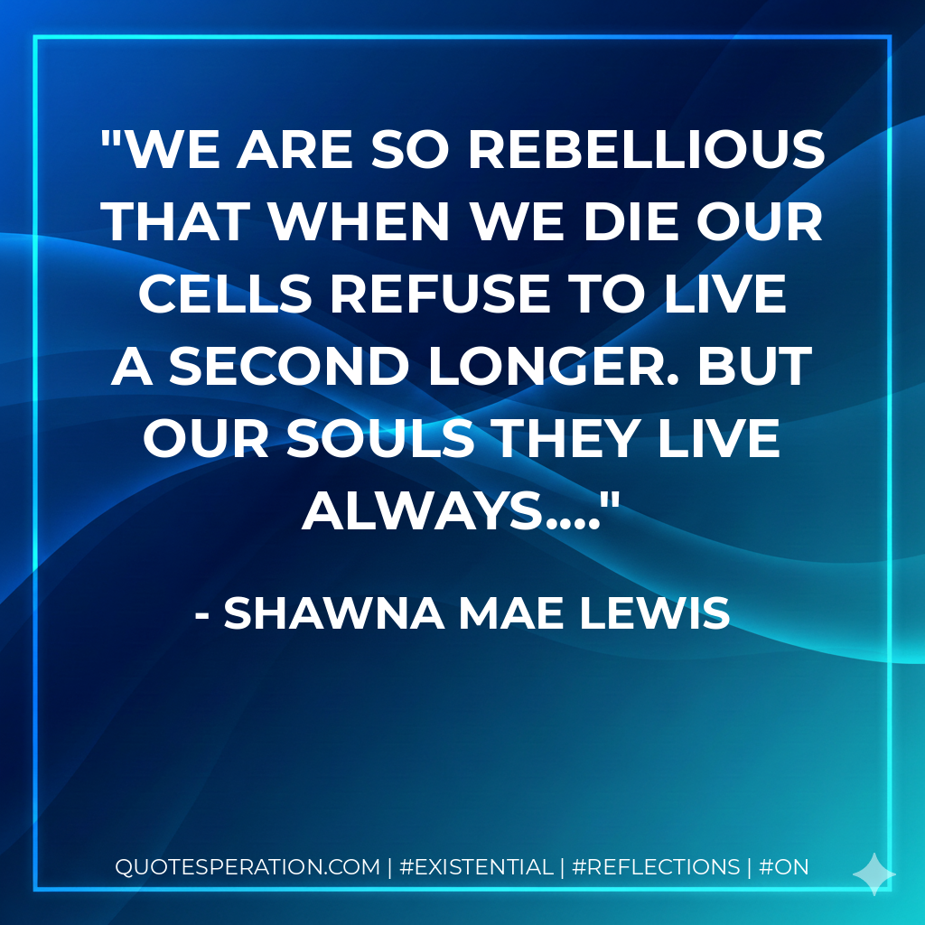 We are so rebellious that when we die our cells refuse to live a second longer. But our souls they live always....