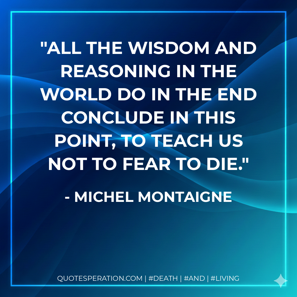 All the wisdom and reasoning in the world do in the end conclude in this point, to teach us not to fear to die.