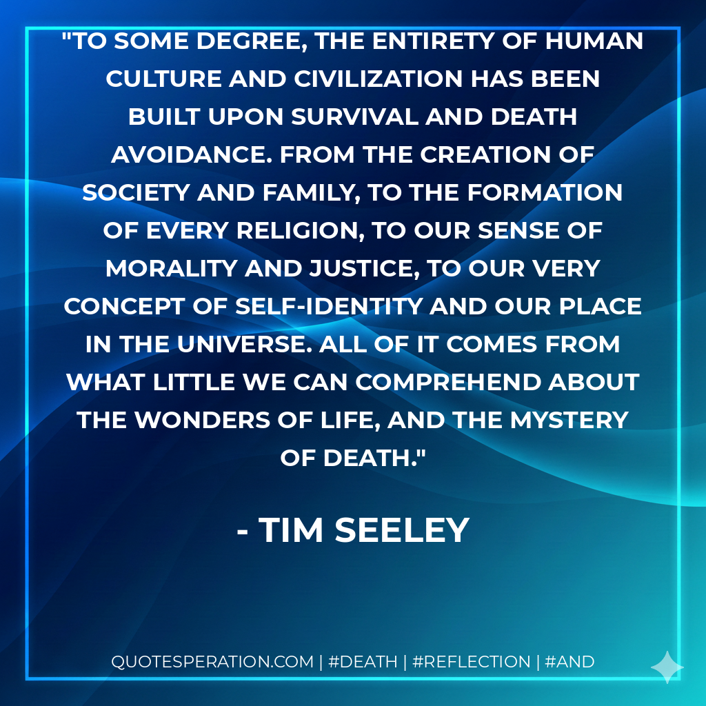 To some degree, the entirety of human culture and civilization has been built upon survival and death avoidance. From the creation of society and family, to the formation of every religion, to our sense of morality and justice, to our very concept of self-identity and our place in the universe. All of it comes from what little we can comprehend about the wonders of life, and the mystery of death.