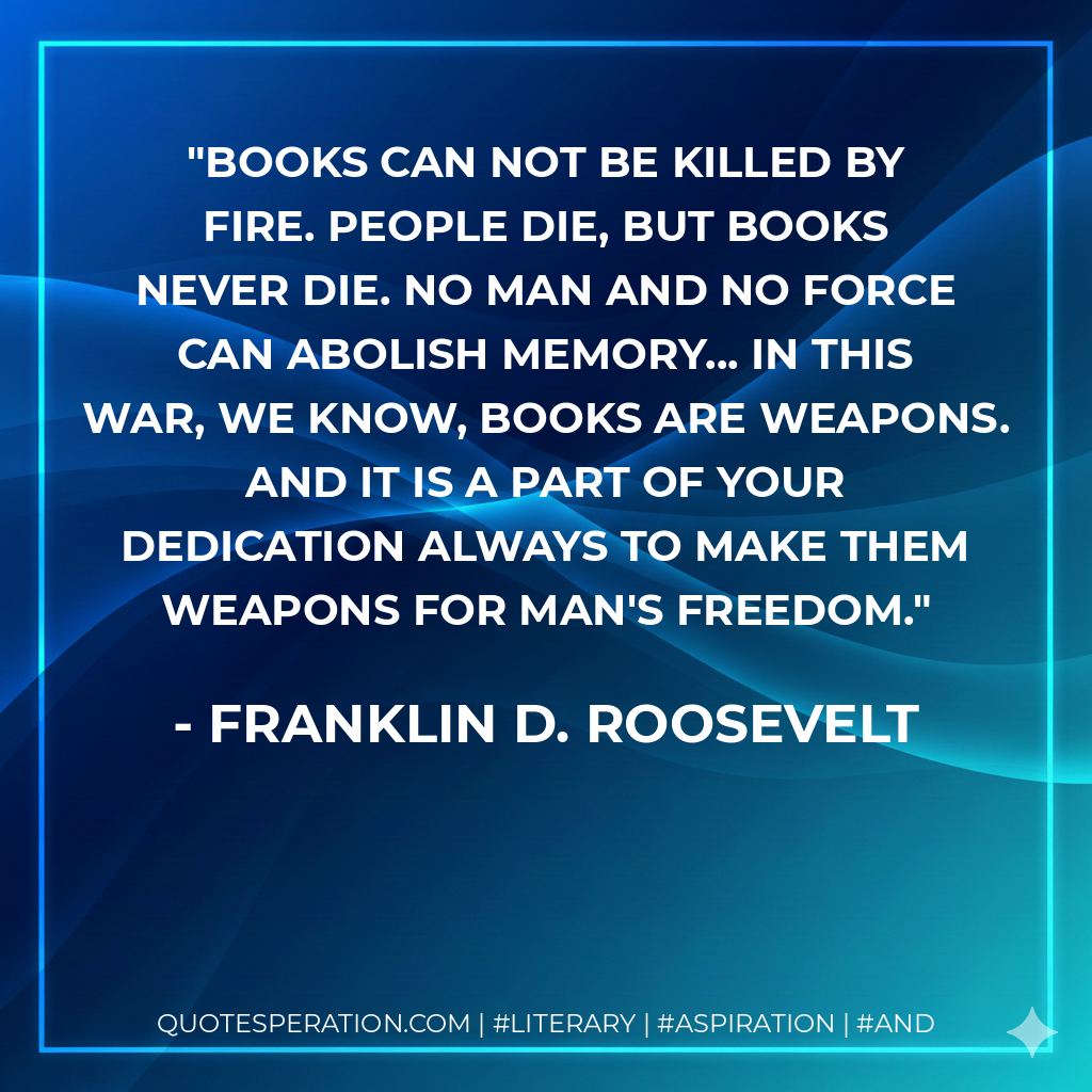 Books can not be killed by fire. People die, but books never die. No man and no force can abolish memory... In this war, we know, books are weapons. And it is a part of your dedication always to make them weapons for man's freedom. - Franklin D. Roosevelt