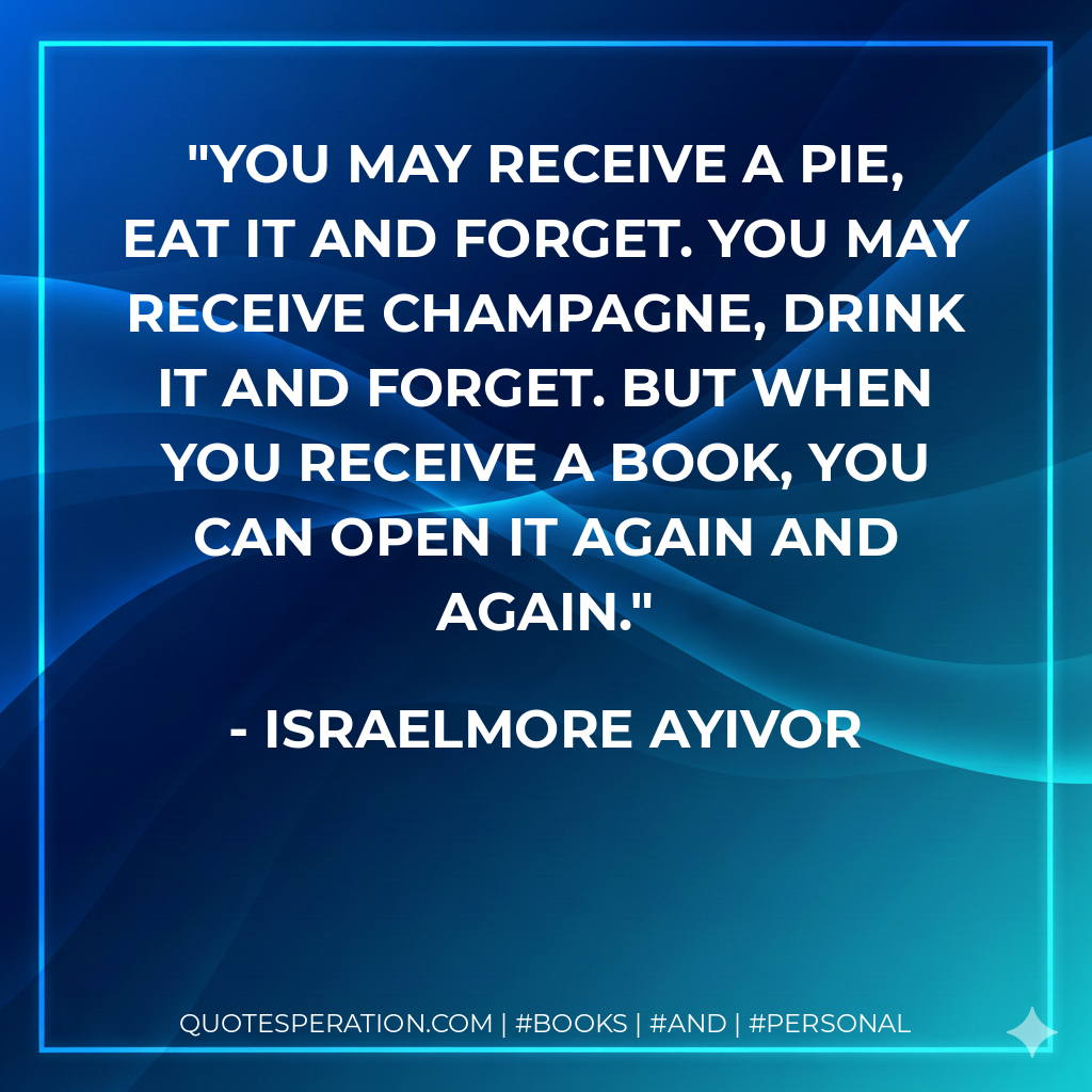 You may receive a pie, eat it and forget. You may receive champagne, drink it and forget. But when you receive a book, you can open it again and again. - Israelmore Ayivor