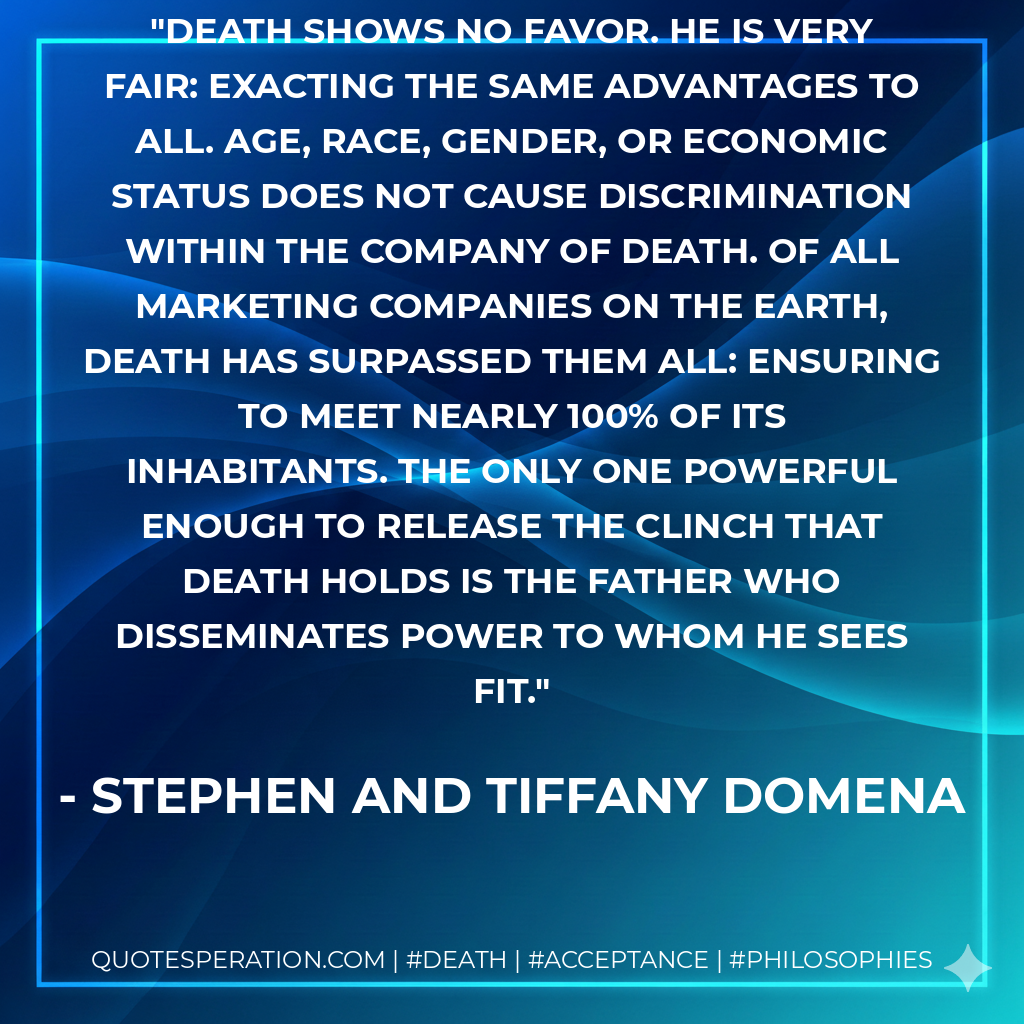 Death shows no favor. He is very fair: exacting the same advantages to all. Age, race, gender, or economic status does not cause discrimination within the company of Death. Of all marketing companies on the Earth, Death has surpassed them all: ensuring to meet nearly 100% of its inhabitants. The only one powerful enough to release the clinch that Death holds is the Father who disseminates power to whom He sees fit.