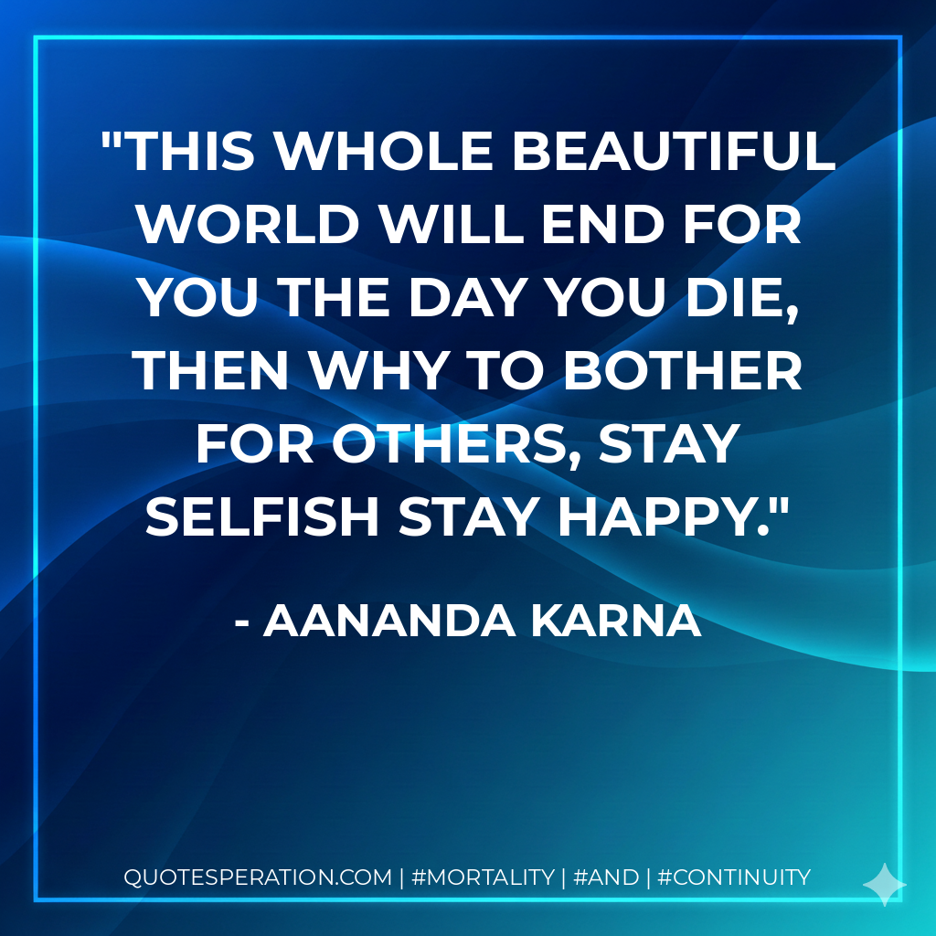 This whole beautiful world will end for you the day you die, then why to bother for others, stay selfish stay happy.