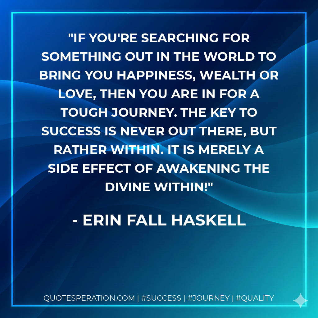 If you're searching for something out in the world to bring you happiness, wealth or love, then you are in for a tough journey. The key to success is never out there, but rather within. It is merely a side effect of awakening the divine within! - Erin Fall Haskell