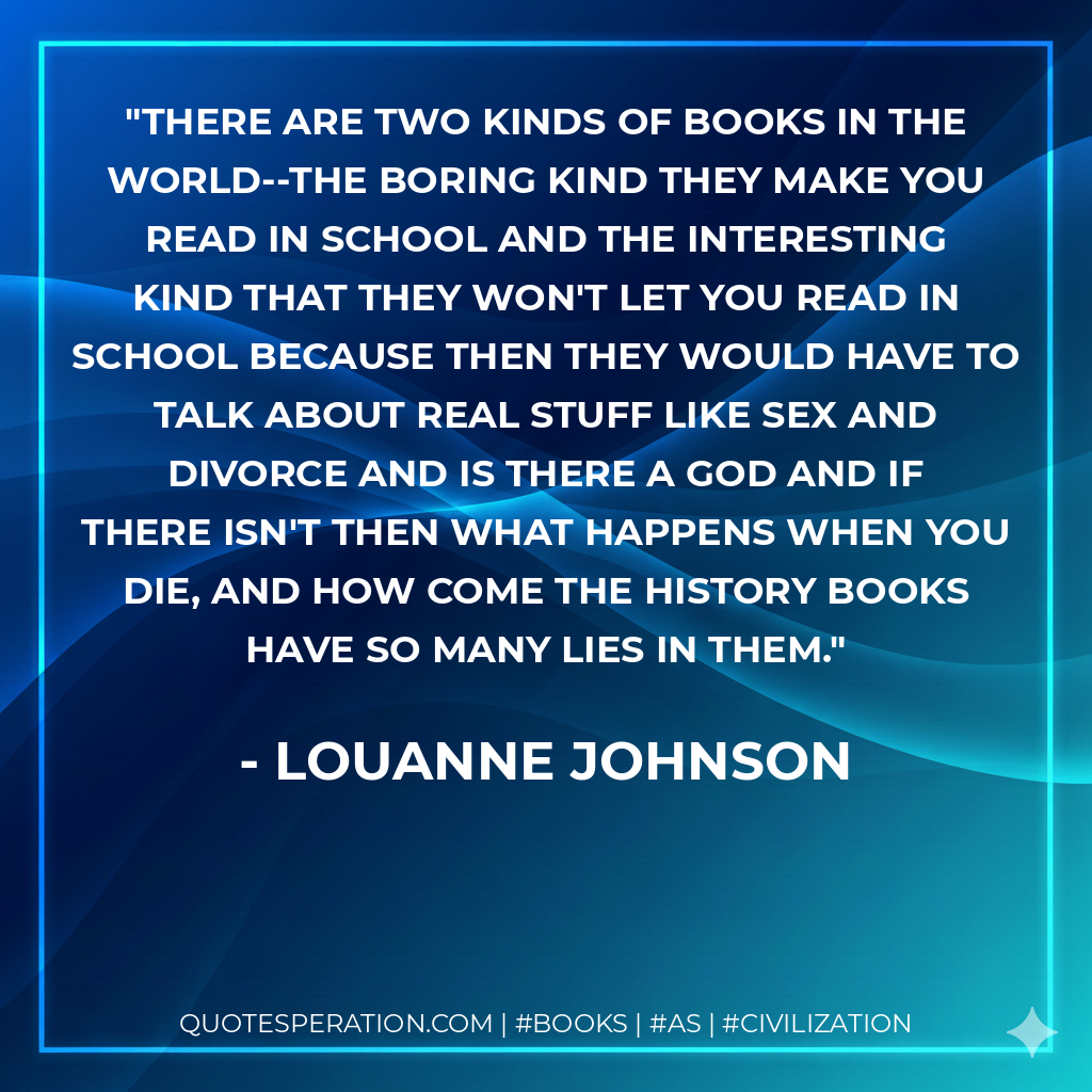 There are two kinds of books in the world--the boring kind they make you read in school and the interesting kind that they won't let you read in school because then they would have to talk about real stuff like sex and divorce and is there a God and if there isn't then what happens when you die, and how come the history books have so many lies in them. - LouAnne Johnson