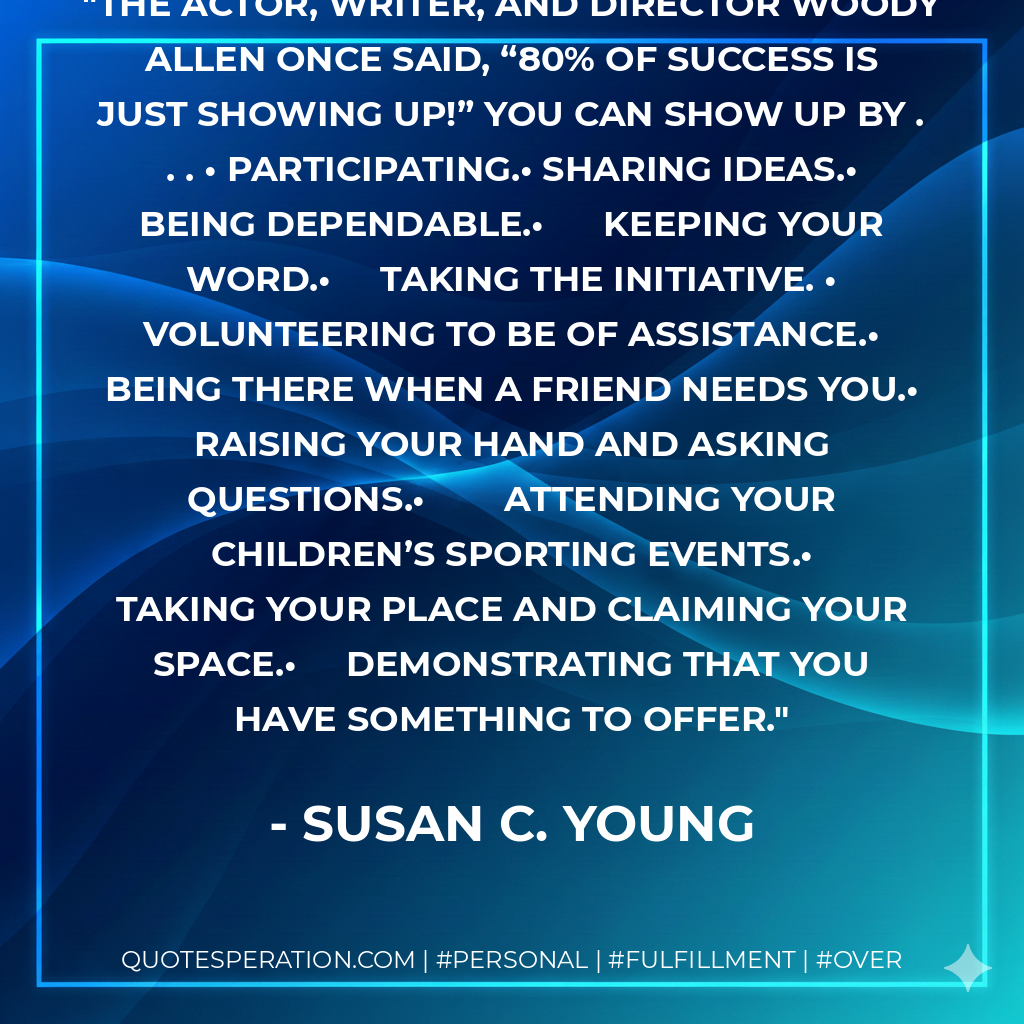 The actor, writer, and director Woody Allen once said, “80% of success is just showing up!” You Can Show Up By . . . •	Participating.•	Sharing ideas.•	Being dependable.•	Keeping your word.•	Taking the initiative. •	Volunteering to be of assistance.•	Being there when a friend needs you.•	Raising your hand and asking questions.•	Attending your children’s sporting events.•	Taking your place and claiming your space.•	Demonstrating that you have something to offer. - Susan C. Young