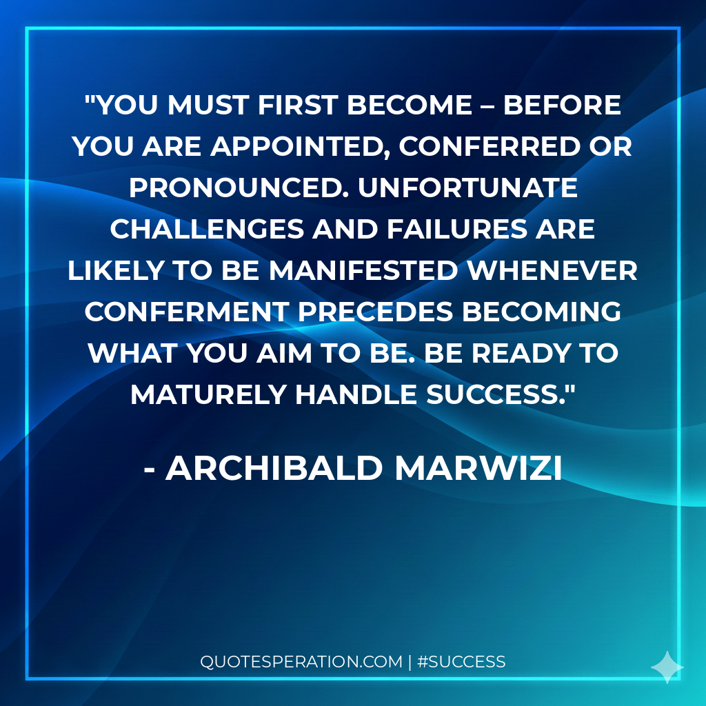 You must first become – before you are appointed, conferred or pronounced. Unfortunate challenges and failures are likely to be manifested whenever conferment precedes becoming what you aim to be. Be ready to maturely handle success.